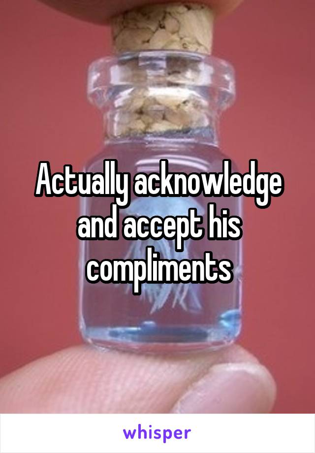 Actually acknowledge and accept his compliments