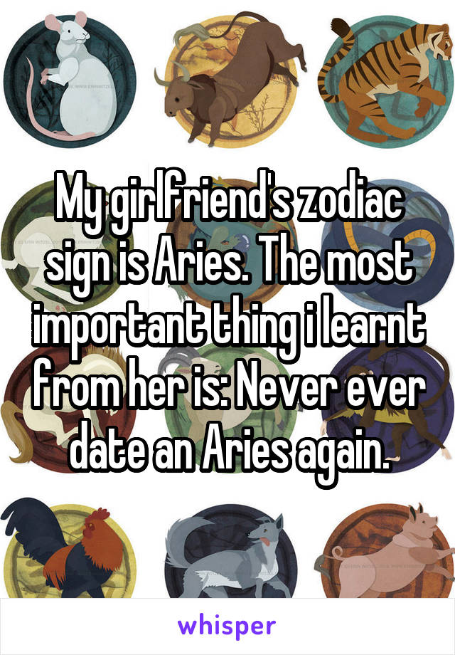 My girlfriend's zodiac sign is Aries. The most important thing i learnt from her is: Never ever date an Aries again.