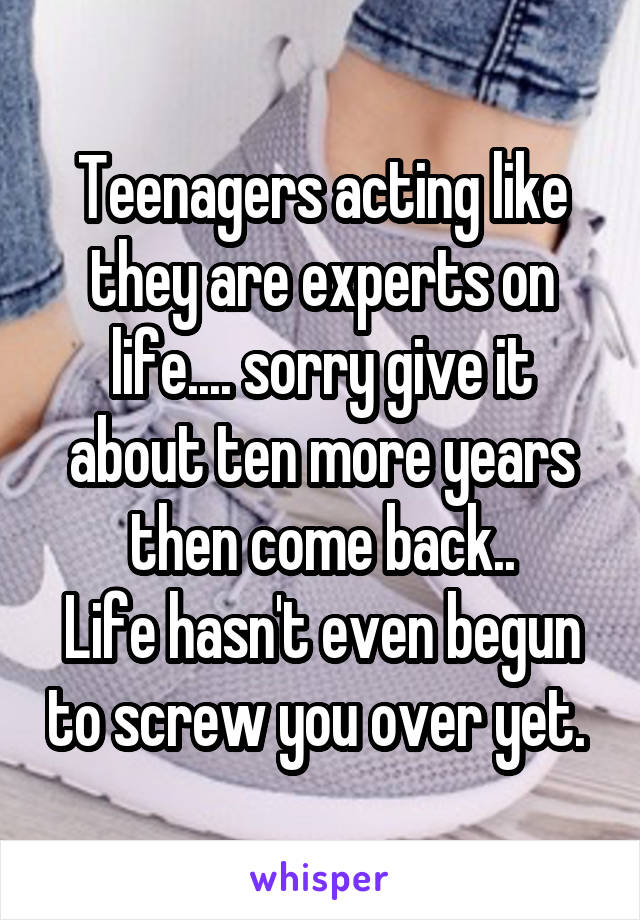 Teenagers acting like they are experts on life.... sorry give it about ten more years then come back..
Life hasn't even begun to screw you over yet. 