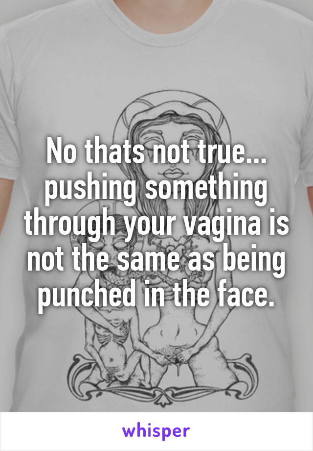 No thats not true... pushing something through your vagina is not the same as being punched in the face.