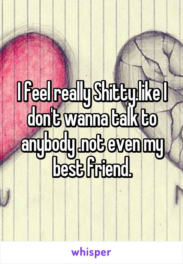 I feel really Shitty.like I don't wanna talk to anybody .not even my best friend.
