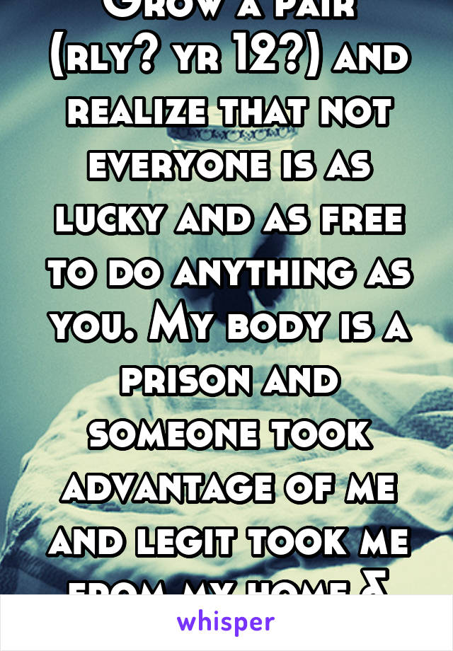 "Grow a pair" (rly? yr 12?) and realize that not everyone is as lucky and as free to do anything as you. My body is a prison and someone took advantage of me and legit took me from my home & friends. 