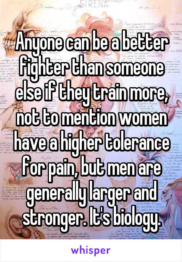 Anyone can be a better fighter than someone else if they train more, not to mention women have a higher tolerance for pain, but men are generally larger and stronger. It's biology.