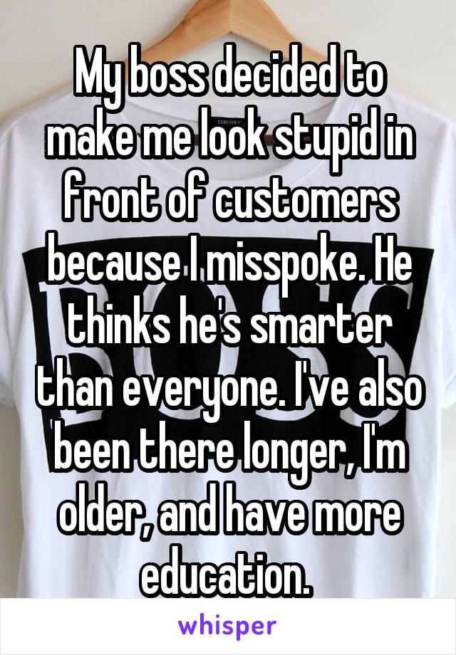 My boss decided to make me look stupid in front of customers because I misspoke. He thinks he's smarter than everyone. I've also been there longer, I'm older, and have more education. 