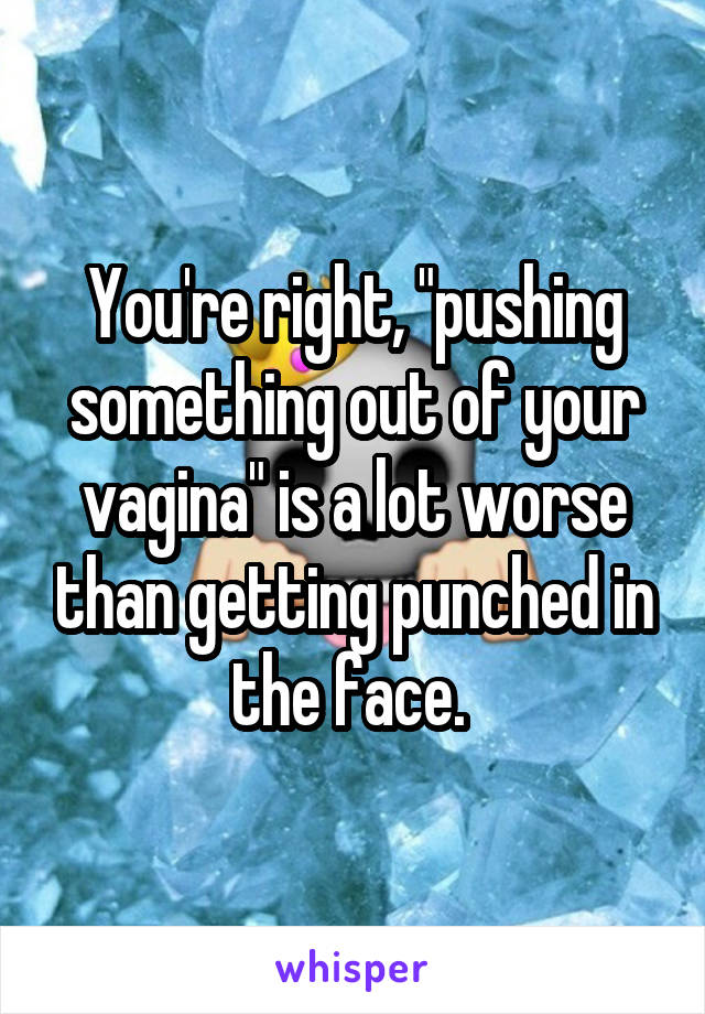 You're right, "pushing something out of your vagina" is a lot worse than getting punched in the face. 