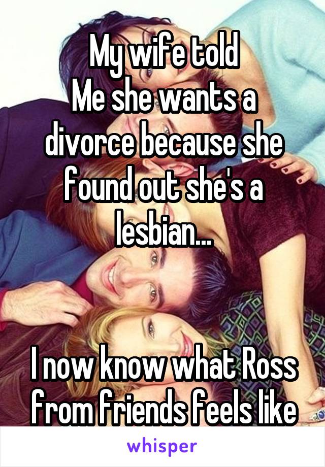 My wife told
Me she wants a divorce because she found out she's a lesbian...


I now know what Ross from friends feels like