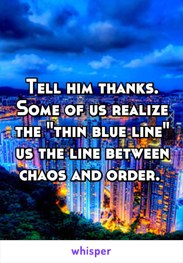 Tell him thanks. Some of us realize the "thin blue line" us the line between chaos and order. 