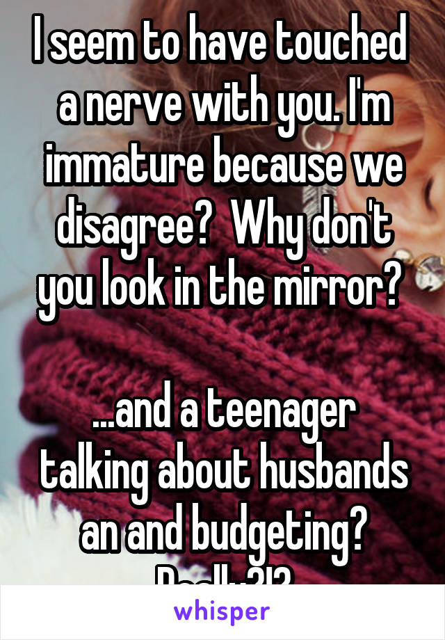 I seem to have touched  a nerve with you. I'm immature because we disagree?  Why don't you look in the mirror? 

...and a teenager talking about husbands an and budgeting? Really?!?