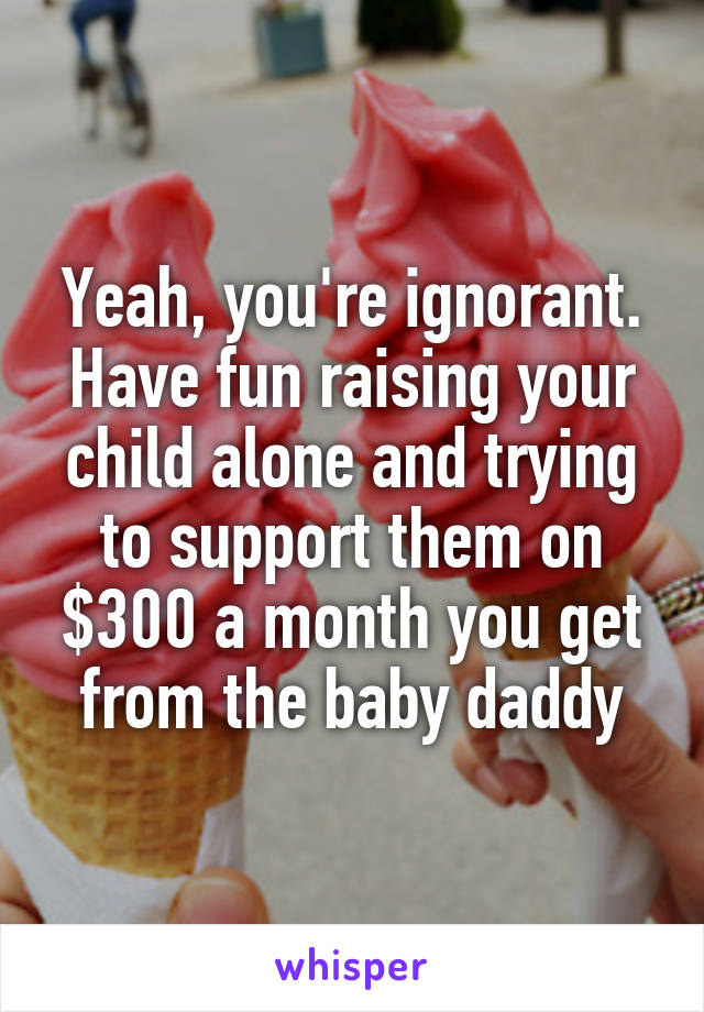 Yeah, you're ignorant. Have fun raising your child alone and trying to support them on $300 a month you get from the baby daddy