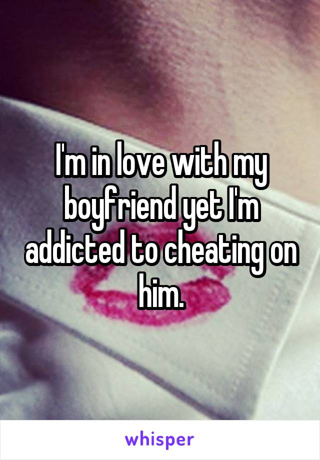 I'm in love with my boyfriend yet I'm addicted to cheating on him.