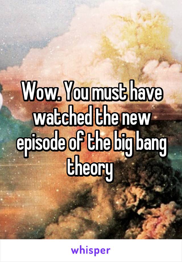 Wow. You must have watched the new episode of the big bang theory 