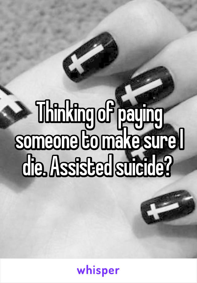 Thinking of paying someone to make sure I die. Assisted suicide? 