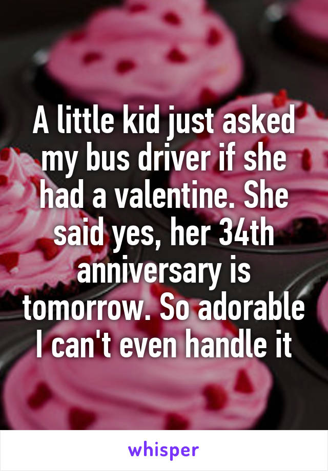 A little kid just asked my bus driver if she had a valentine. She said yes, her 34th anniversary is tomorrow. So adorable I can't even handle it