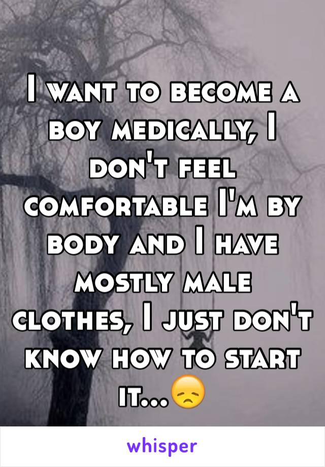 I want to become a boy medically, I don't feel comfortable I'm by body and I have mostly male clothes, I just don't know how to start it...😞
