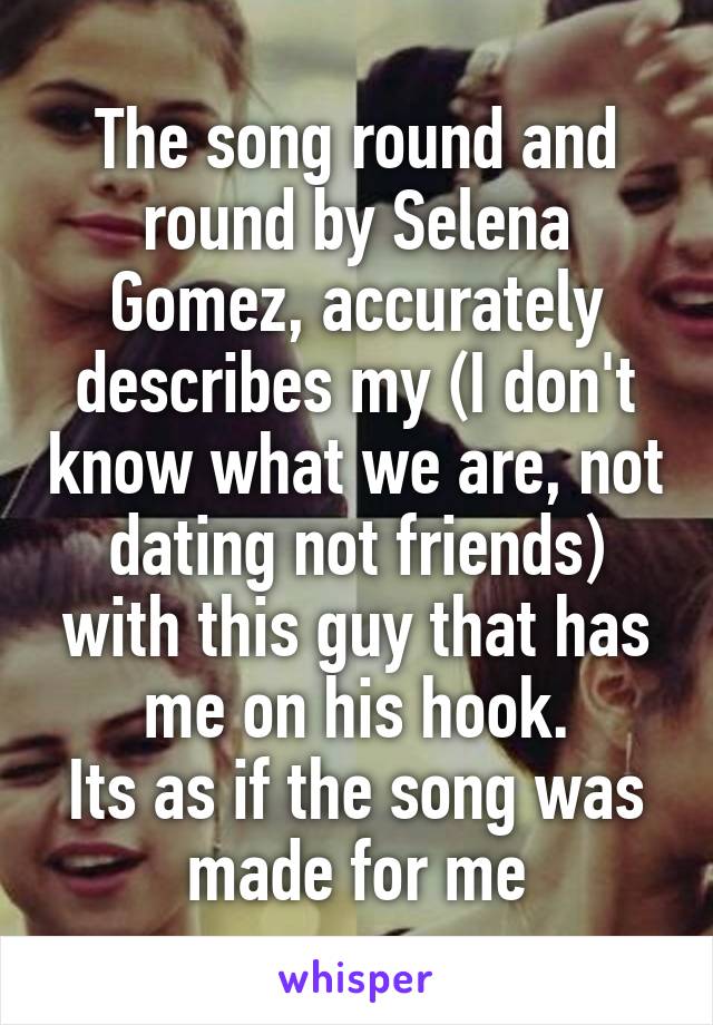 The song round and round by Selena Gomez, accurately describes my (I don't know what we are, not dating not friends) with this guy that has me on his hook.
Its as if the song was made for me
