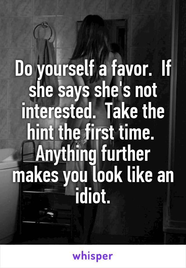 Do yourself a favor.  If she says she's not interested.  Take the hint the first time.  Anything further makes you look like an idiot.