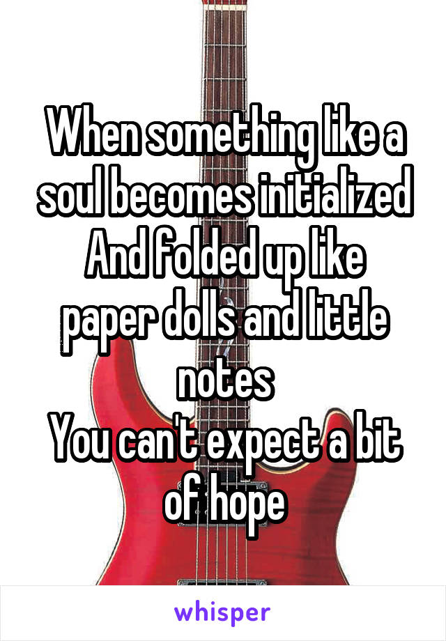 When something like a soul becomes initialized
And folded up like paper dolls and little notes
You can't expect a bit of hope