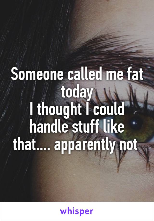 Someone called me fat today
I thought I could handle stuff like that.... apparently not 
