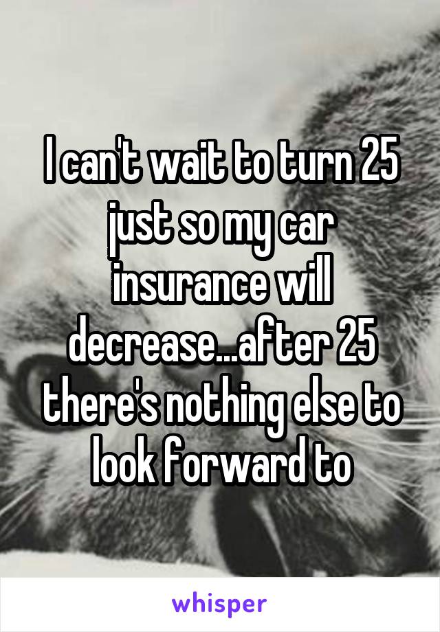 I can't wait to turn 25 just so my car insurance will decrease...after 25 there's nothing else to look forward to