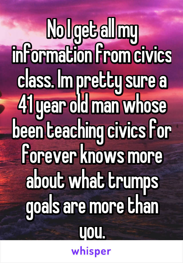 No I get all my information from civics class. Im pretty sure a 41 year old man whose been teaching civics for forever knows more about what trumps goals are more than you.