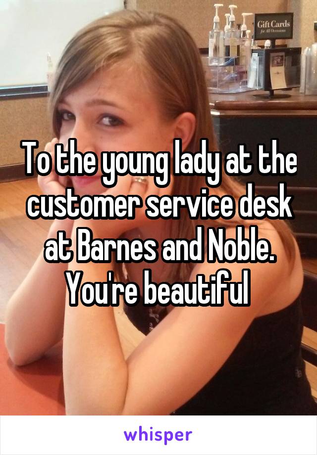 To the young lady at the customer service desk at Barnes and Noble. You're beautiful 