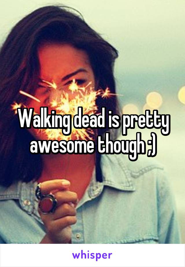 Walking dead is pretty awesome though ;)