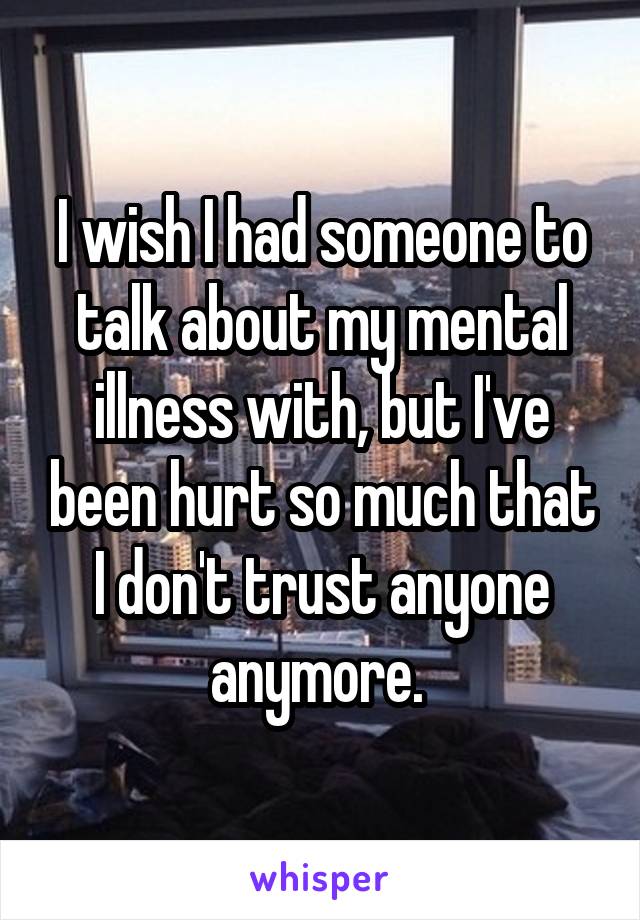 I wish I had someone to talk about my mental illness with, but I've been hurt so much that I don't trust anyone anymore. 