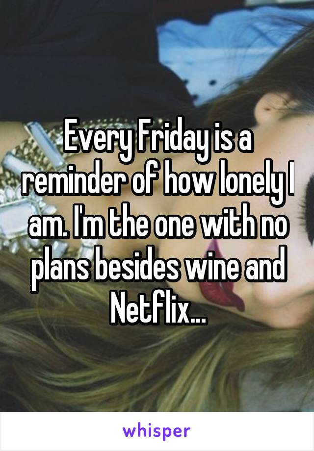 Every Friday is a reminder of how lonely I am. I'm the one with no plans besides wine and Netflix...