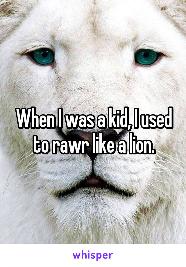 When I was a kid, I used to rawr like a lion.
