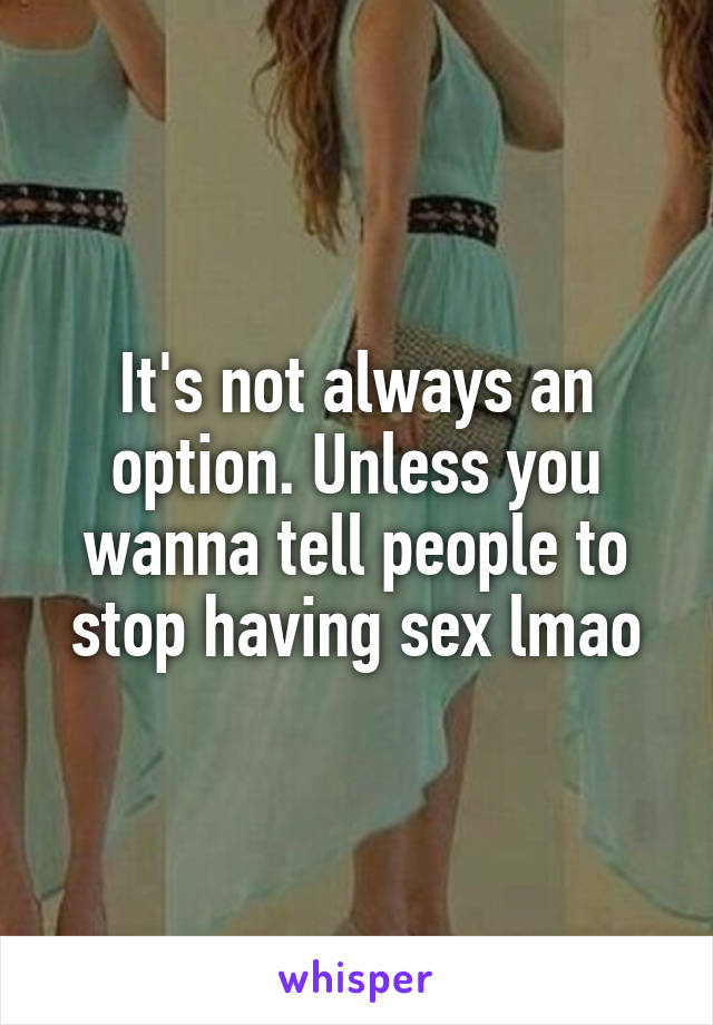 It's not always an option. Unless you wanna tell people to stop having sex lmao