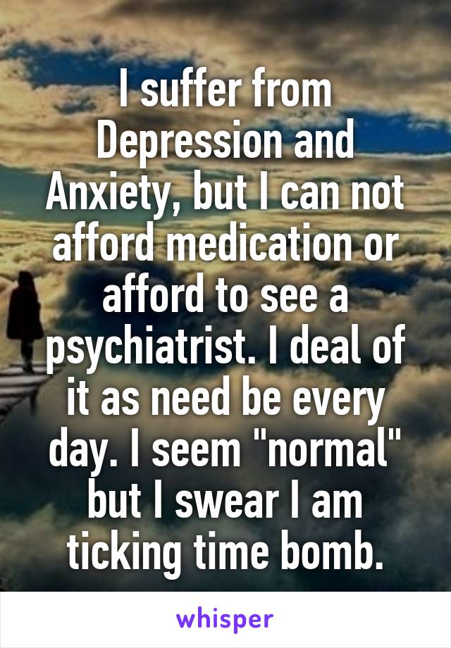I suffer from Depression and Anxiety, but I can not afford medication or afford to see a psychiatrist. I deal of it as need be every day. I seem "normal" but I swear I am ticking time bomb.