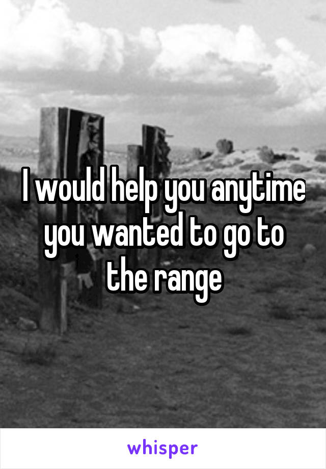 I would help you anytime you wanted to go to the range