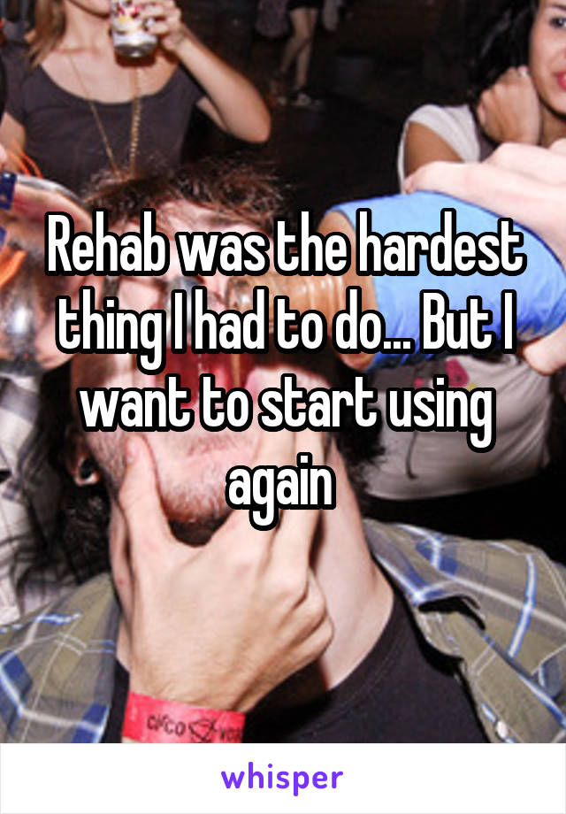 Rehab was the hardest thing I had to do... But I want to start using again 
