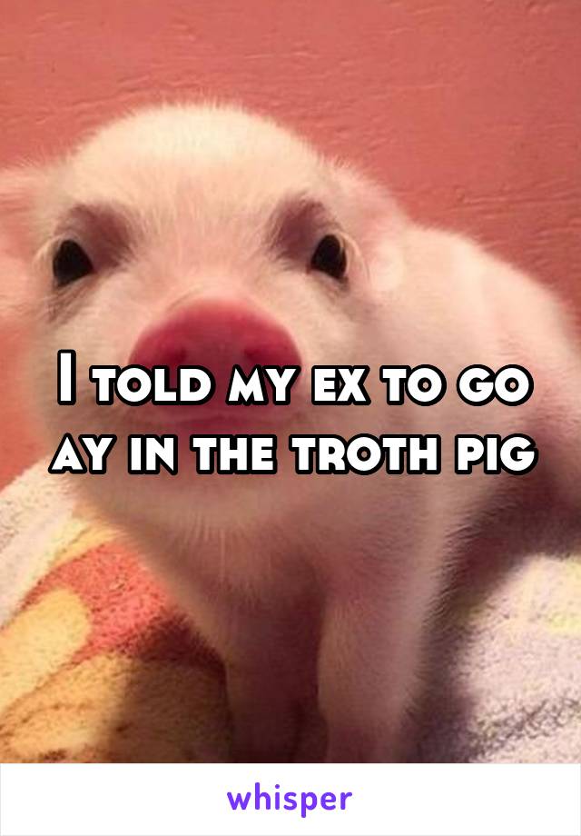 I told my ex to go ay in the troth pig