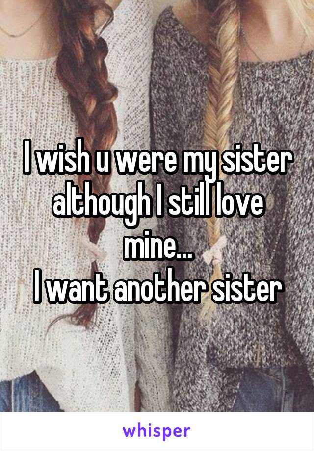 I wish u were my sister although I still love mine...
 I want another sister 