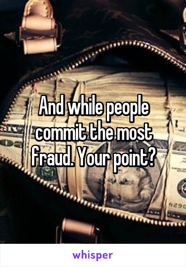 And while people commit the most fraud. Your point?