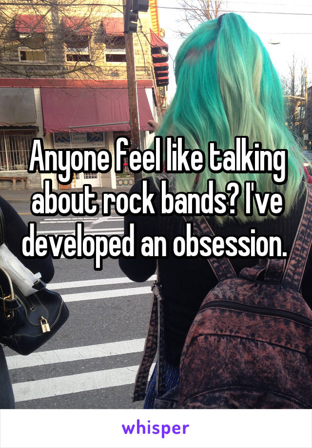 Anyone feel like talking about rock bands? I've developed an obsession. 
