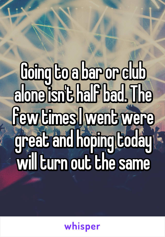 Going to a bar or club alone isn't half bad. The few times I went were great and hoping today will turn out the same