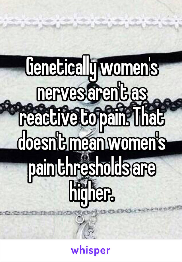 Genetically women's nerves aren't as reactive to pain. That doesn't mean women's pain thresholds are higher.