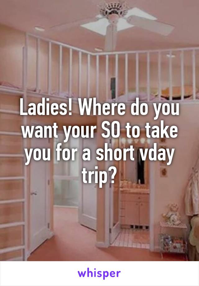 Ladies! Where do you want your SO to take you for a short vday trip?