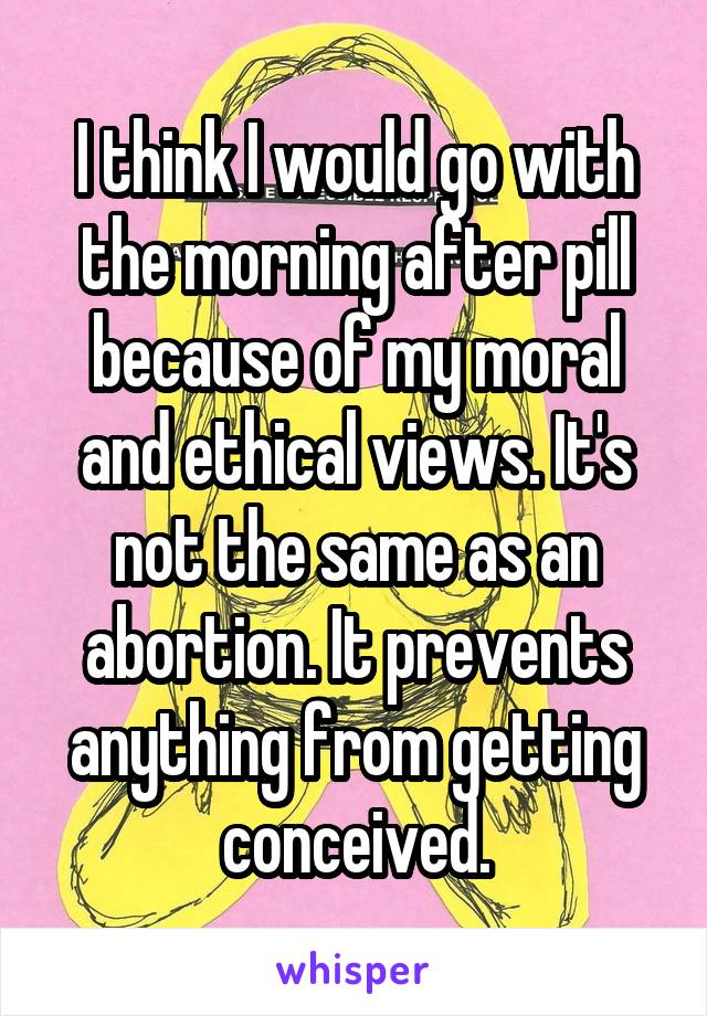 I think I would go with the morning after pill because of my moral and ethical views. It's not the same as an abortion. It prevents anything from getting conceived.