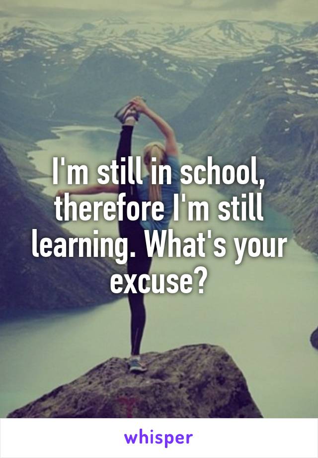 I'm still in school, therefore I'm still learning. What's your excuse?