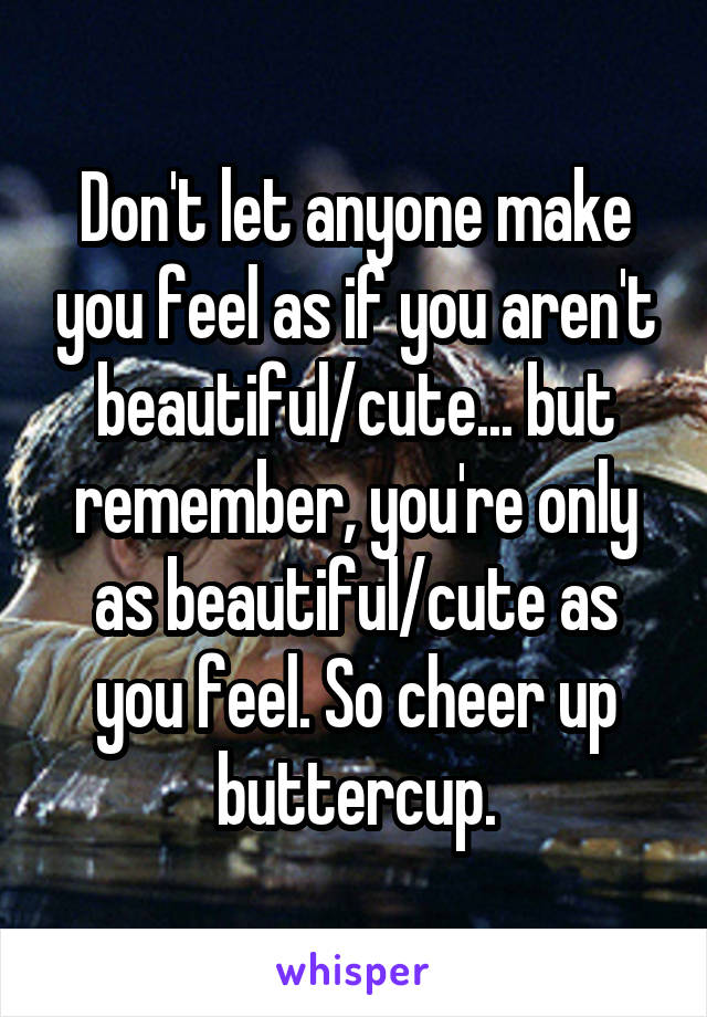 Don't let anyone make you feel as if you aren't beautiful/cute... but remember, you're only as beautiful/cute as you feel. So cheer up buttercup.