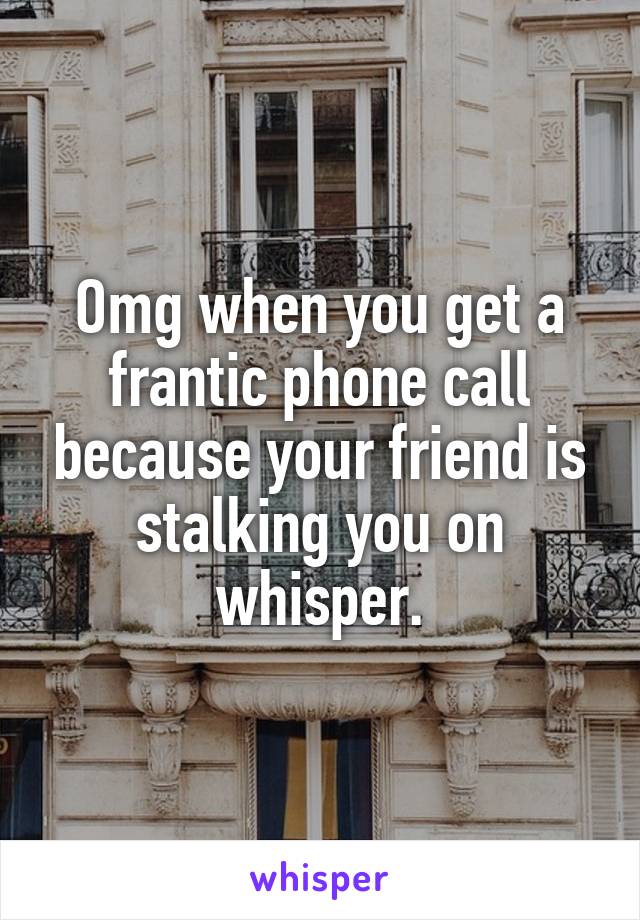 Omg when you get a frantic phone call because your friend is stalking you on whisper.