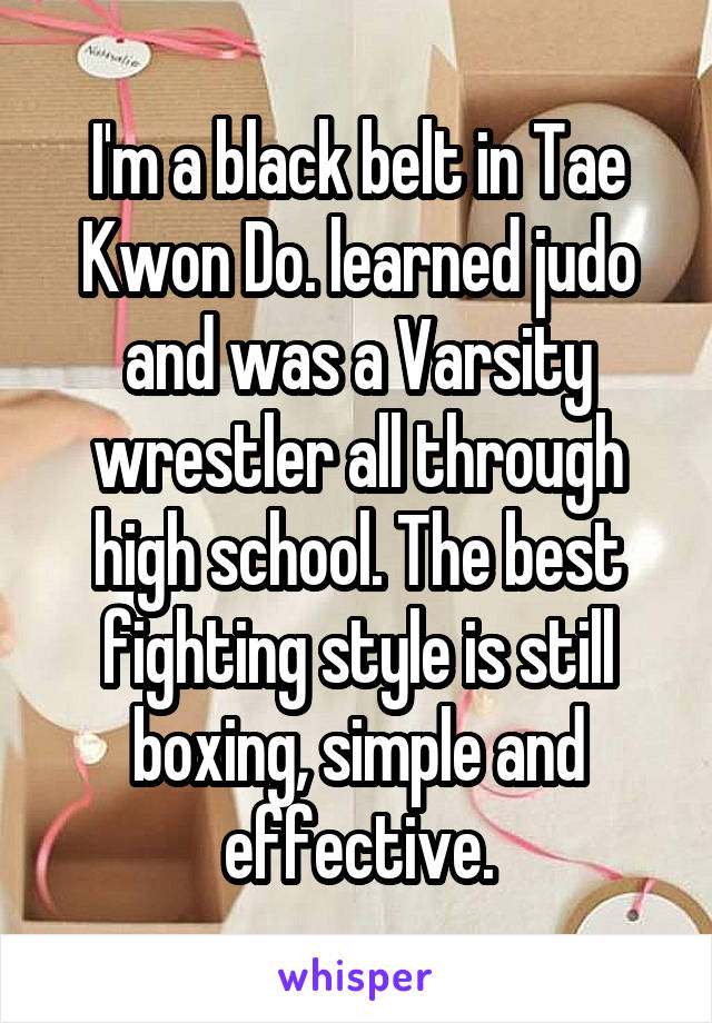 I'm a black belt in Tae Kwon Do. learned judo and was a Varsity wrestler all through high school. The best fighting style is still boxing, simple and effective.
