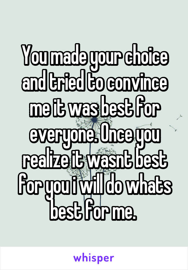 You made your choice and tried to convince me it was best for everyone. Once you realize it wasnt best for you i will do whats best for me. 