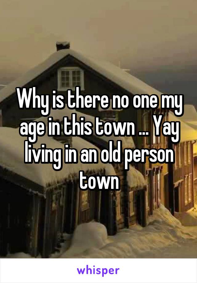 Why is there no one my age in this town ... Yay living in an old person town