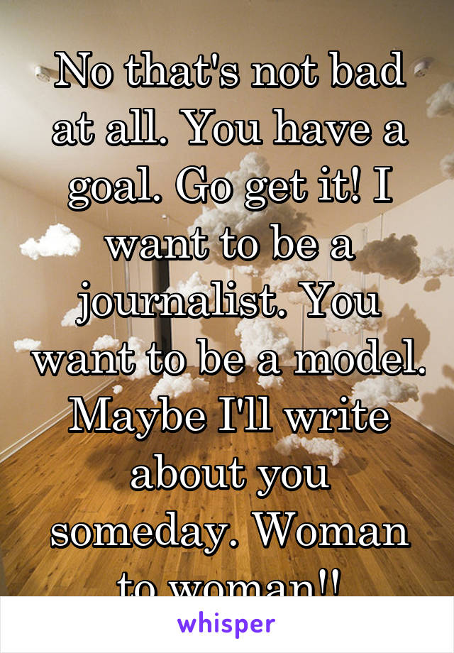 No that's not bad at all. You have a goal. Go get it! I want to be a journalist. You want to be a model. Maybe I'll write about you someday. Woman to woman!!