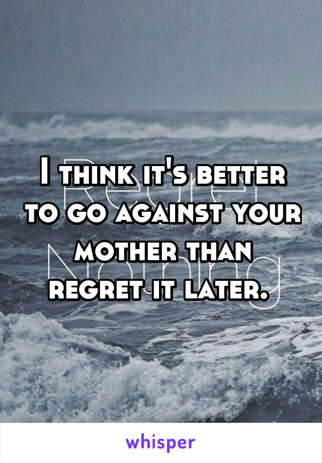 I think it's better to go against your mother than regret it later. 