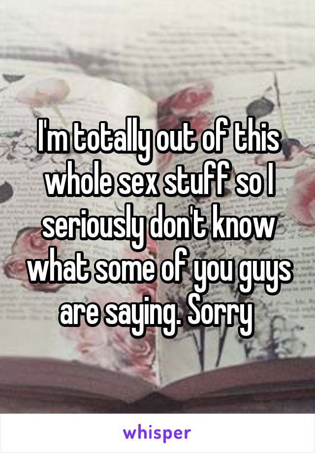 I'm totally out of this whole sex stuff so I seriously don't know what some of you guys are saying. Sorry 